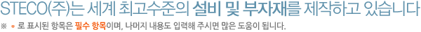 STECO(주)는 세계 최고수준의 설비 및 부자재를 제작하고 있습니다. *로 표시된 항목은 필수 항목이며, 나머지 내용도 입력해 주시면 많은 도움이 됩니다